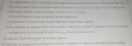 La scintigraphie est une technique d'investigation qui permet l'observation de la glande thyroide.
Un patient ingère pour cette observation une masse m=1,31ng de l'isotope 131 53 de l'iode qui est
radioactif de type beta ^- ,est qui un temps de demi-vie t_(1/2)=8,1jours
1) Ecrire l'équation de de la réaction de désintégration.
2) Déterminer le nombre de noyaux radioactifs dans la dose ingérée.
3) En utilisant la relation de la décroissance radioactive , établir la relation entre la constante
radioactivité lambda  et le temps de demi-vie t_(1/2) Calculer la valeur de lambda 
4) Calculer l'activité initiale de la dose ingérée.
5) Calculer le temps au bout duquel l'activité résiduelle est égale à 1,5%  de l'activité initiale.