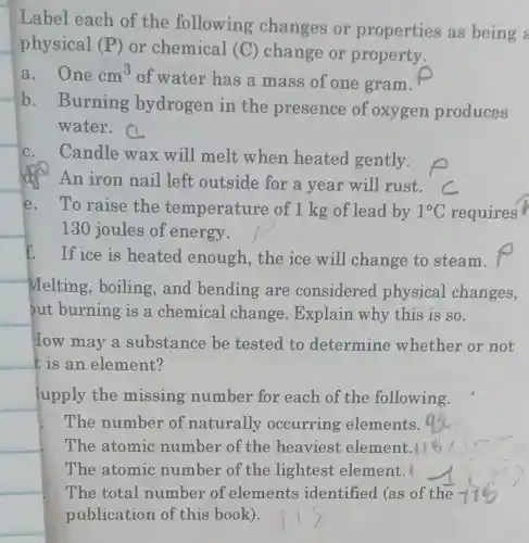 Label each of the following changes or properties as being a
physical (P) or chemical (C) change or property.
a. One cm^3
of water has a mass of one gram.
b. Burning hydrogen in the presence of oxygen produces
water.
C. Candle wax will melt when heated gently.
An iron nail left outside for a year will rust.
e.To raise the temperature of 1 kg of lead by 1^circ C requires
130 joules of energy.
f. If ice is heated enough,the ice will change to steam.
Melting , boiling,and bending are considered physical changes,
put burning is a chemical change . Explain why this is so.
How may a substance be tested to determine whether or not
t is an element?
upply the missing number for each of the following.
The number of naturally occurring elements.
The atomic number of the heaviest element.
The atomic number of the lightest element.
The total number of elements identified (as of the
publication of this book).