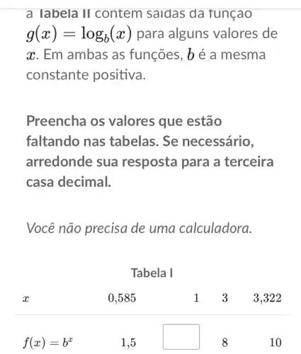 a labela II contem saidas da tunçao
g(x)=log_(b)(x) para alguns valores de
x. Em ambas as funções, b é a mesma
constante positiva.
Preencha os valores que estão
faltando nas tabelas. Se necessário,
arredonde sua resposta para I a terceira
casa decimal.
Você não precisa de uma calculadora.