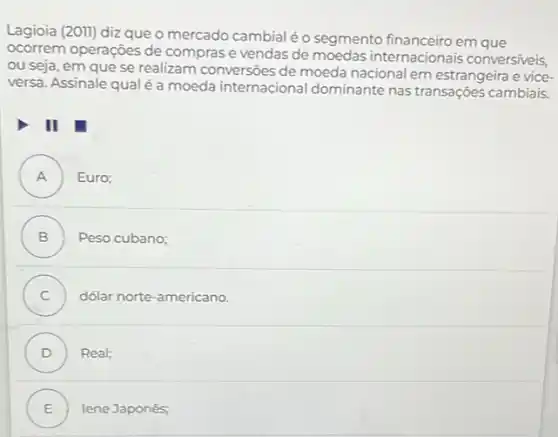 Lagioia (20II) diz que o mercado cambial éo segmento financeiro em que
ocorrem operações de comprase vendas de moedas internacionais conversiveis,
ou seja, em que se realizam conversoes de moeda nacional em estrangeira e vice
versa. Assinale qualéa moeda internacional dominante nas transações cambiais
III
A ) Euro;
B ) Peso cubano;
C dólar norte-americano.
D ) Real;
E ) lene Japonês;