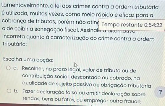 Lamentavelmente, a lei dos crimes contra a ordem tributária
é utilizada, muitas vezes, como meia rápido e eficaz para a
cobrança de tributos , porém não atin Tempo restante : 0:54:22
de coibir a sonegação fiscal Assinale a anemativa
incorreta quanto à caracterização do crime contra a ordem
tributária:
Escolha uma opção:
a. Recolher, no prazo legal, valor de tributc ou de
contribuição social descontado ou cobrado, na
qualidade de sujeito passivo de obrigação tributária
b. Fazer declaração falsa ou omitir declaração sobre
rendas, bens ou fatos , ou empregar outra fraude,