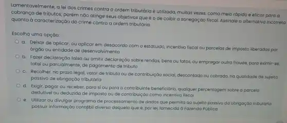 Lamentavelmente, a lei dos crimes contra a ordem tributária é utilizada, muitas vezes, como meio rápido e eficaz para a
cobrança de tributos, porém não atinge seus objetivos que é o de coibir a sonegação fiscal Assinale a alternativa incorreta
quanto à caracterização do crime contra a ordem tributária:
Escolha uma opção:
a. Deixar de aplicar ou aplicar em desacordo com o estatuido, incentivo fiscal ou parcelas de imposto liberadas por
órgão ou entidade de desenvolvimento
b. Fazer declaração falsa ou omitir declaraçáo sobre rendas, bens ou fatos ou empregar outra fraude para eximir-se,
total ou parcialmente, de pagamento de tributo
c. Recolher, no prazo legal, valor de tributo ou de contribuição social,descontado ou cobrado, na qualidade de sujeito
passivo de obrigaçáo tributária
d.
Exigir, pagar ou receber,para si ou para o contribuinte beneficiário qualquer percentagem sobre a parcela
dedutivel ou deduzida de imposto ou de contribuição como incentivo fiscal
e. Utilizar ou divulgar programa de processamento de dados que permita ao sujeito passivo da obrigaçáo tributária
possuir informação contábi diversa daquela que é por lei, fornecida à Fazenda Pública