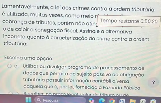 Lamer tavelmente, a lei dos crimes contra a ordem tributária
é utilizada, muitas vezes como meio rí
Temporestante cobrança de tributos porém não atin
de coibir a sonegação fiscal Assinale a alternativa
incorreta quanto à carapterização do crime contra a ordem
tributária:
Escolha uma opção:
a. Utilizar ou divulgar programa de processamento de
dados que permita ao sujeito passivo da obrigação
tributária possuir informação contábi diversa
daquela que é, por lei fornecida à Fazenda Pública