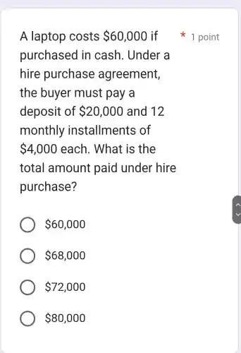 A laptop costs 60,000 if
purchasec I in cash . Under a
hire purchase agreement,
the buyer must pay , a
deposit of 20,000 and 12
monthly installments ; of
 4,000 each . What is ; the
total amount paid under hire
purchase?
 60,000
 68,000
 72,000
 80,000
1 point