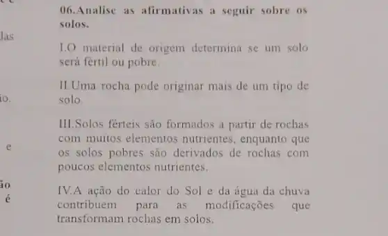 las
10.
io
é
(16.Analise as afirmativas a seguir sobre os
solos.
1.0 material de origem determina se um solo
será fertil ou pobre.
II.Uma rocha pode originar mais de um tipo de
solo.
III.Solos férteis são formados a partir de rochas
com muitos elementos nutrientes, enquanto que
os solos pobres são derivados de rochas com
poucos elementos nutrientes.
IV.A ação do calor do Sol e da água da chuva
contribuem para as modificações que
transformam rochas em solos.