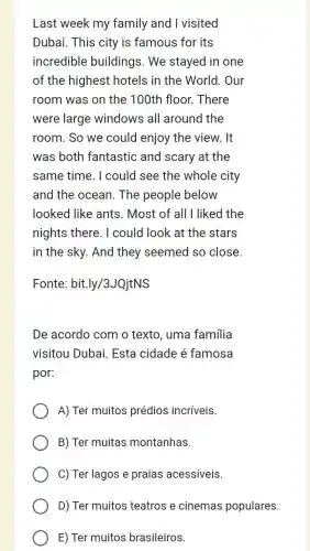 Last week my family and I visited
Dubai. This city is famous for its
incredible buildings. We stayed in one
of the highest hotels in the World.Our
room was on the 100th floor. There
were large windows all around the
room. So we could enjoy the view. It
was both fantastic and scary at the
same time. I could see the whole city
and the ocean . The people below
looked like ants . Most of all I liked the
nights there. I could look at the stars
in the sky. And they seemed so close.
Fonte : bit.ly/3JQjtNS
De acordo com o texto. uma familia
visitou Dubai. Esta cidade é famosa
por:
A) Ter muitos prédios incríveis.
B) Ter muitas montanhas.
C) Ter lagos e praias acessíveis.
D) Ter muitos teatros e cinemas populares.
E) Ter muitos brasileiros