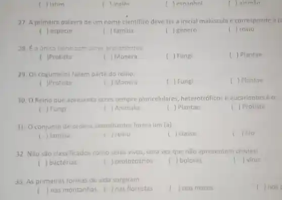 () latim
27. A primeira palavra de um nome cientifico deve ter a inicial maiúscula e corresponde à (2
() especie
( ) familia
() genero
() reino
28. É o único relno com seres procariontes:
( )Protista
() Monera
() Fungi
() Plantae
29. Os cogumelos fazem parte do reino:
( )Protista
k ) Monera
() Fungi
() Plantae
30. O Reino que apresenta seres sempre pluricelulares , heterotróficos e eucariontes é o:
() Fungi
() Animalia
() Plantae
() Protista
31. 0 conjunto de ordens semelhantes forma um (a)
() 1110
() familia
() reino i
() classe
32. Não São classificados como seres vivos, uma vez que não apresentam célulasi
() bactérias
() protozoários
() bolores
() virus
33. As primeiras tormas de vida surgiram:
() nosp
() nas montanhas () nas florestas
l () nos mares
( ) ingles
() espanhol
( ) alemão