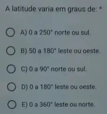 A latitude varia em graus de:
A) 0 a 250^circ  norte ou sul.
B) 50 a 180^circ  leste ou oeste.
C) 0 a 90^circ  norte ou sul.
D) 0 a 180^circ  leste ou oeste.
E) 0 a 360^circ  leste ou norte.