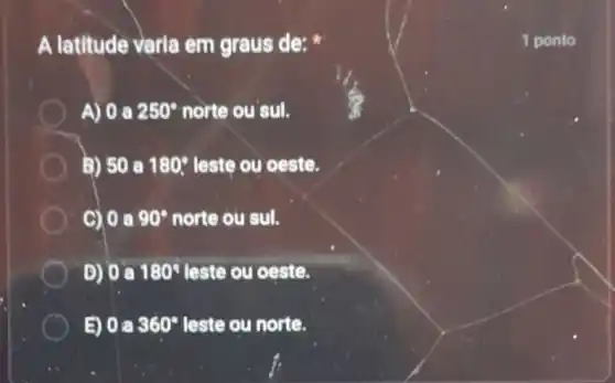 A latitude varia em graus de:
A) 0 a 250^circ  norte ou'sul.
B) 50 a 180^circ  leste ou oeste.
C) 0 a 90^circ  norte ou sul.
D) a 180^circ  leste ou oeste.
E) 0 a 360^circ  leste ou norte.
1 ponto