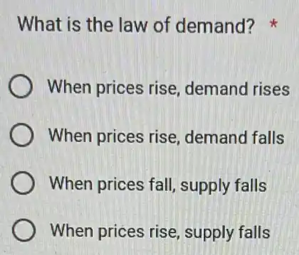 What is the law of demand?
When prices rise demand rises
When prices rise demand falls
When prices fall , supply falls
When prices rise , supply falls