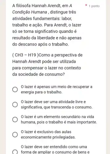 lazer deve ser entendido como uma
forma de ampliar o consumo de bens e
A filósofa Hannah Arendt, em A
Condição Humana , distingue três
atividades fundamentais:labor,
trabalho e ação. Para Arendt , o lazer
so se torna significativo quando é
resultado da liberdade e não apenas
do descanso após o trabalho.
(CH3-H19) Como a perspectiva de
Hannah Arendt pode ser utilizada
para compensar o lazer no contexto
da sociedade de consumo?
lazer é apenas um meio de recuperar a
energia para o trabalho.
lazer deve ser uma atividade livre e
significativa , que transcenda o consumo.
lazer é um elemento secundário na vida
humana, pois o trabalho é mais importante
lazer é exclusivo das aulas
1 ponto