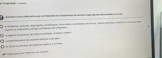 le Integridade I)Avaliação
Assinale a única alternativa que corresponde aos componentes da estrutura organizacional das entidades do Sicoob.
a) Dirigentes, gestores empregados, terceirizados fornecedores e prestadores de serviços, menores aprendizes estagiários e outros que estão
sujeitos as disposççoes contidas no Programa de Integridade.
b) Agentes do governo das esferas municipal, estadual e federal.
c) Administradores de empresas públicas e privadas.
d) Sócios e acionistas de empresas públicas e privadas.
Clique aqui para confirmar sua resposta.