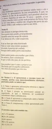 le
09) Lela os textos Ie II para responder à questão.
Texto I
Um fenomeno natural val lluminar ainda mais o céu e
deixar os apreciadores da Lua encantados. 8 que , na
vespera do dia 14 de novembro será possfvel observar
a maior Superlua já vista em 70 anos =quando a Lua
Chela coincide com o ponto mais próximo da Terra. Para
se ter uma idela,o satélite nào chegava tǎo perto de nós
desde 1948, e não voltará a fazê-lo até 2034.
Texto II
Sao demais os perigos desta vida
Para quem tem paixão principalmente
de repente
Ese deixa no céu, como esquecida.
Ese ao luar que atua desvairado
Vem se unir uma música qualquer
Af então é preciso ter cuidado
Porque deve andar perto uma mulher.
Deve andar perto uma mulher que é feita
De música, luar e sentimento
Eque a vida não quer, de tão perfeita.
Uma mulher que é como a própria Lua:
Tão linda que só espalha sofrimento
Tǎo cheia de pudor que vive nua.
Vinicius de Moraes
Os Textos I e II apresentam o mesmo tema em
comum, porém com Intencionalidades distintas,
portanto, pode-se inferir que:
I. O Texto I apresenta informaçoes técnicas e alguns
dados concretos e cientificos.
II. O Texto I propoe ao interlocutor assisti ao
espetáculo, já que 0 fenomeno só acontecerá
novamente daqul a setenta anos.
III. O Texto II apresenta a comparação entre a beleza
da mulher e aparição da lua.
IV. O Texto II complementa a idela apresentada pelo
Texto I.
É correto o que está contido em :
A) Ie IV, apenas.
B) II e IV,apenas.
C) III, apenas.
D) I e III, apenas.
E) I, II, III e IV.