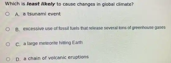 Which is least likely to cause changes in global climate?
A. a tsunami event
B. excessive use of fossil fuels that release several tons of greenhouse gases
C. a large meteorite hitting Earth
D. a chain of volcanic eruptions