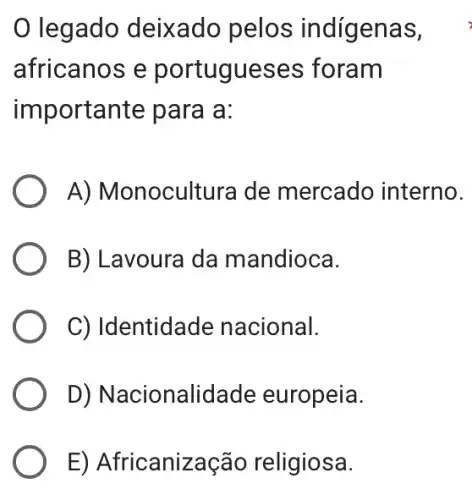 legado deixado pelos indígenas,
africanos e portugueses ; foram
importante para a:
A) Monoculture I de mercado interno.
B) Lavoura da mandioca.
C) Identidade nacional.
D) Nacionalidade europeia.
E) Africanização religiosa.