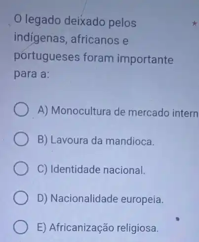 legado deixado pelos
indigenas, africanos e
portugueses foram importante
para a:
A) Monocultura de mercado intern
B) Lavoura da mandioca.
C) Identidade nacional.
D) Nacionalidade europeia.
E) Africanização religiosa.