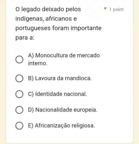 legado deixado pelos
indigenas , africanos e
portugueses ; foram importante
para a:
A) Monocultura I de mercado
interno.
B) Lavoura da mandioca.
C) Identidade nacional.
D) Nacionalidade europeia.
E) Africanização religiosa.
1 point