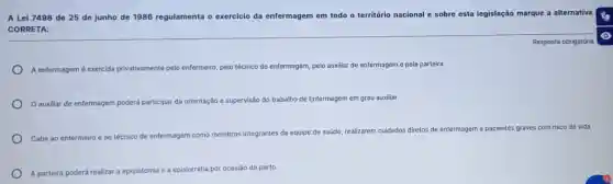 A Lei 7498 de 25 de junho de 1986 regulamenta o exercicio da enfermagem em todo o território nacional e sobre esta legislação marque a
alternativa
CORRETA:
A enfermagem é exercida privativamente pelo enfermeiro pelo técnico de enfermagem pelo auxiliar de enfermagem e pela parteira
auxiliar de enfermagem poderá participar r da orientação e supervisão do trabalho de Enfermagem em grau auxiliar
Cabe ao enfermeiro e ao técnico de
enfermagem como membros integrantes da equipe de saúde, realizarem cuidados diretos de enfermagem a pacientes graves com risco de vida
A parteira poderá re realizar a episiotomia e episiorrafia por ocasião do parto
Resposta obrigatória