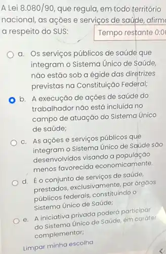 A Lei 8.080/90
que regula, em todo território
nacional, as ações e serviços de saúde afirm
a respeito do SUS:
Tempo restante 0:01
a. Os serviços públicos de saúde que
integram o Sistema Unico de Saúde
não estão sob a égide das diretrizes
previstas na Constituição Federal;
b. A execução de ações de saúde do
trabalhador não está incluída no
campo de atuação do Sistema Unico
de saúde;
c. As açõese serviços públicos que
integram o Sistema Unico de Saúde são
desenvolvidos visando a população
menos favorecida economicamente.
d. Éo conjunto de serviços de saúde,
prestados , exclusivamente, por órgãos
públicos federais constituindo o
Sistema Unico de Saúde;
e. A iniciativa privada poderá participar
do Sistema Unico de Saúde, em caráter
Limpar minha escolha