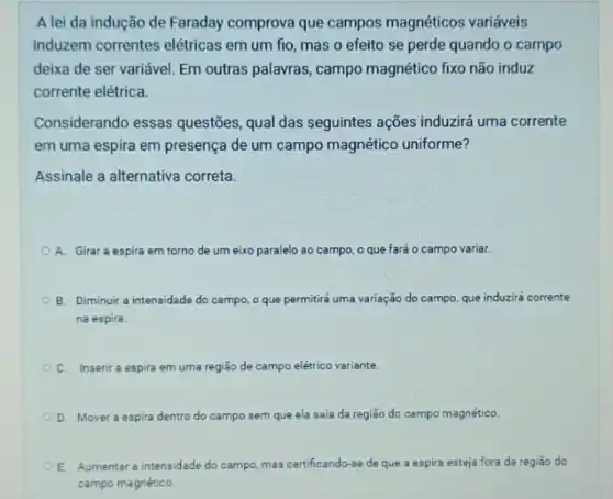 A lei da indução de Faraday comprova que campos magnéticos variáveis
induzem correntes elétricas em um fio, mas o efeito se perde quando o campo
deixa de ser variável Em outras palavras, campo magnético fixo não induz
corrente elétrica.
Considerando essas questões qual das seguintes ações induzirá uma corrente
em uma espira em presença de um campo magnético uniforme?
Assinale a alternativa correta.
A. Girar a espira em torno de um eixo paralelo ao campo o que fará 0 campo variar.
B. Diminuir a intensidade do campo, o que permitiré uma variação do campo, que induzirá corrente
na espira.
C. Inserir a espira em uma região de campo elétrico variante.
D. Mover a espira dentro do campo sem que ela saia da região do campo magnético.
E Aumentar a intensidade do campo, mas certificando-se de que a espira esteja fora da regiǎo do
campo magnético.