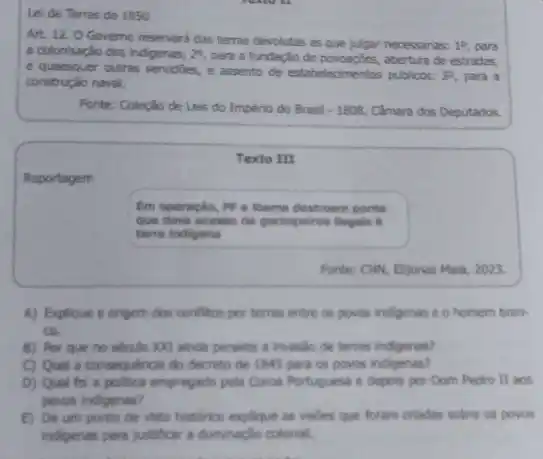 Lei de Terras de 1850
Art. 12. O Governo reservard das terras devolutas as que julgar necessarias: 1^circ  para a colonisação dos indigenas; 2^circ  para a fundaçǎo de abertura de estradas,
e quaesquer outras servidies, e assento de estabelecimentos publicos: 3^circ  para a construção naval.
Fonte: Coleção de Leis do Império do Brasil -1808, Câmara dos Deputados.
Texto III
Reportagem
Em operação, PF c Ibama destroem ponte
que dava acesso de garimpeliros Begals a
terra indigens
Fonte: Civi, Bijonas Hala 2023.
A) Explique a origem dos conflitos por terras entre os povos indigenar e o homem bran-
ca
B) Por que no século XXI ainda persiste a invasilo de terras indigenas?
C) Qual a consequencia do decreto de 1845 para os povos indigenas?
D) Qual fol a politica empregado pela Coros Portuguesa e depois por Dom Pedro II aos
povos indigenas?
E) De um ponto de vista historico explique as vistes que foram criadas sobre os povos
indigenas para justificar a dominaçlo colonial.