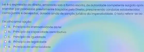 Lei é a expressão do direito, emanada soba forma escrita, de autoridade competente surgida após
tramitar por processos previamente traçados pelo Direito, prescrevendo condutas estabelecidas
como justas e desejadas dotada ainda de sanção juridica da imperatividade. 0 texto refere-se ao:
Escolha uma opção:
a. Principio da irretroatividade da lei
b. Principio da capacidade contributiva
c. Principio da igualdade
d. Princípio da legalidade
e. Principio da anterioridade