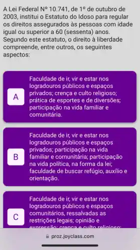 A Lei Federal N^circ 10.741 , de 10 de outubro de
2003, institui o Estatuto do Idoso para regular
os direitos assegurados às pessoas com idade
igual ou superior a 60 (sessenta) anos.
Segundo este estatuto, o direito à liberdade
compreende, entre outros, os seguintes
aspectos:
A FI
Faculdade de ir, vir e estar nos
logradouros públicos e espaços
privados; crença e culto religioso;
prática de esportes e de diversões;
participação na vida familiar e
comunitária.
B D
Faculdade de ir, vir e estar nos
logradouros públicos e espaços
privados;participação na vida
familiar e comunitária participação
na vida política, na forma da lei;
faculdade de buscar refúgio, auxílio e
orientação.
C
Faculdade de ir, vir e estar nos
logradouros públicos e espaços
comunitários , ressalvadas as
restrições legais;opinião e
proz.joyclass.com