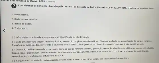 Lei Geral de Proteção de Dados - LGPD II Avaliação
Considerando as definições trazidas pela Lei Geral de Proteção de Dados Pessoais-Lei
n^circ 13.709/2018 relacione os seguintes itens.
1. Dado pessoal
2. Dado pessoal sensivel.
3. Banco de dados.
4. Tratamento.
( ) Informação relacionada a pessoa natural identificada ou identificável.
( ) Dado pessoal sobre origem racial ou étnica, convicção religiosa, opinião política, filliação a sindicato ou a organização de caráter religioso,
filosófico ou político, dado referente à saúde ou à vida sexual, dado genético ou biométrico, quando vinculado a uma pessoa natural.
( ) Operação realizada com dados pessoais, como as que se referem a coleta, produção, recepção , classificação, utilização, acesso reprodução,
transmissão, distribuição processamento, arquivamento , armazenamento, eliminação avaliação ou controle da informação, modificação,
comunicação, transferência , difusão ou extração.
( ) Conjunto estruturado de dados pessoais, estabelecido em um ou em vários locais, em suporte eletrônico ou fisico.