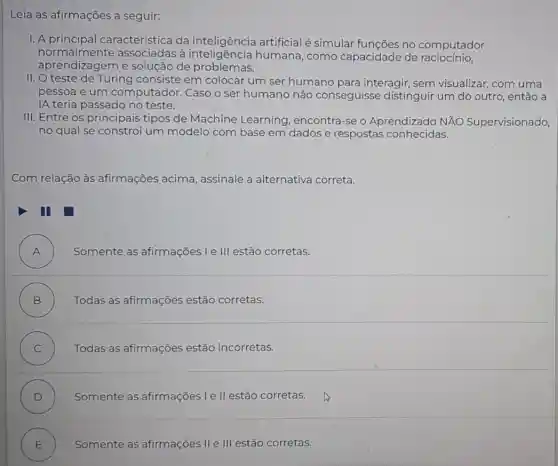 Leia as afirmações a seguir:
I. A característica da inteligência artificial é simular funções no computador
normalmente associadas à humana, como capacidade de raciocinio,
aprendizagem e solução de problemas.
II. O teste de Turing consiste em colocar um ser humano para interagir , sem visualizar, com uma
pessoa e um computador. Caso o ser humano não conseguisse distinguir um do outro, então a
IA teria passado no teste.
III. Entre os principais tipos de Machine Learning, encontra-se O Aprendizado NĂO Supervisionado,
no qual se constró um modelo com base em dados e respostas conhecidas.
Com relação às afirmações acima , assinale a alternativa correta.
A ) Somente as afirmações I e III estão corretas.
B ) Todas as afirmações estão corretas.
C ) Todas as afirmações estão incorretas.
D ) Somente as afirmações I e ll estão corretas.
E ) Somente as afirmações II e III estão corretas.