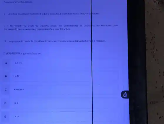 Leia as afirmaçoes abaixo
I- Uma boa adaptaça homem x maquina contribui para reduzir erros, fadiga e a dentes.
II - No projeto do posto de trabalho devem ser consideradas as caract risticas humanas para transmissâo dos movimentos, especialmente o uso das mãos.
III - No projeto do posto de trabalho năo deve ser considerada a adaptaçăo home n x máquina.
EVERDADEIRO o que se afirma em:
A I, II e III
B II e III
C Apenas II
D Iell
E Ie III