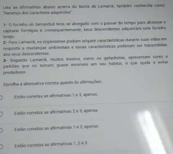 Leia as afirmativas abaixo acerca da teoria de Lamarck também conhecida como
"Herança dos caracteres adquiridos".
1- 0 focinho do tamanduá teria se alongado com o passar do tempo para alcançar e
capturar formigas e , consequentem ente, seus descendentes adquiriram este focinho
longo.
2- Para Lamarck, os organismos podiam adquirir características durante suas vidas em
resposta a mudanças ambientais e essas caracteristicas poderiam ser transmitidas
aos seus descendentes.
3- Segundo Lamarck, muitos insetos, como os gafanhotos apresentam cores e
padrões que os tornam quase invisiveis em seu habitat, o que ajuda a evitar
predadores.
Escolha a alternativa correta quanto às afirmações:
Estão corretas as afirmativas 1 e 3 apenas.
Estão corretas as afirmativas 2 e 3 , apenas.
Estão corretas as afirmativas 1 e 2 apenas.
Estão corretas as afirmativas 1,2 e3