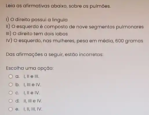 Leia as afirmativas abaixo sobre os pulmōes.
I) O direito possui a lingula
II) O esquerdo é composto de nove segmentos pulmonares
III) O direito tem dois lobos
IV) O esquerdo, nas mulheres, pesa em média 600 gramas
Das afirmações a seguir estão incorretas:
Escolha uma opçáo:
a. I,II e III
b. I,III e IV.
c. I,II e IV.
d. II, III e IV.
e. I,II, III IV