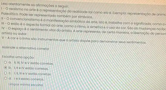 Leia atentamente as afirmaçōes a seguir:
1-0
realismo na arte é a representação da realidade tal como ela é Exemplo: representação de animo
Paleolitico. Pode ser representado também por simbolos.
II-O convencionalismoé a manifestação simbólica da arte, isto é, trabalha com o significado, como a
III - O estilo é o aspecto formal da arte, como o ritmo, a simetria e o uso da cor. São as mudancas na for
IV-O espaço é o sentimento vital do artista. A arte representa de certa maneira, a libertação da person
artista ou autor.
V-Acorea linha são instrumentos que o artista dispoe para demonstrar seus sentimentos.
Assinale a alternativa correta:
Escolha uma opção:
a. II, III, IV e V estão corretas.
b. I,II elV estǎo corretas.
C. I,II, III e V estão corretas
d. Iell estão corretas.
Limpar minha escolha