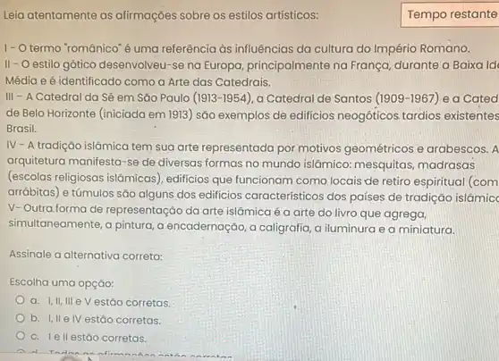 Leia atentamente as afirmações sobre os estilos artísticos:
I- O termo "românico é uma referência às influências da cultura do Império Romano.
II - O estilo gótico desenvolveu-se na Europa, principalmente na França, durante a Baixa Id
Média e é identificado como a Arte das Catedrais.
III - A Catedral da Sé em São Paulo (1913-1954), a Catedral de Santos (1909-1967) e a Cated
de Belo Horizonte (iniciada em 1913) são exemplos de edificios neogóticos tardios existentes
Brasil.
IV - A tradição islâmica tem sua arte representada por motivos geométricos e arabescos. A
arquitetura manifesta-se de diversas formas no mundo islâmico mesquitas, madrasas
(escolas religiosas islâmicas), edificios que funcionam como locais de retiro espiritual (com
arrábitas) e túmulos são alguns dos edificios característicos dos países de tradição islâmic
V- Outra.forma de representação da arte islâmica é a arte do livro que agrega,
simultaneamente, a pintura,encadernação, a caligrafia a iluminura e a miniatura.
Assinale a alternativa correta:
Escolha uma opção:
a. I,II, III e V estão corretas
b. I,II elV estão corretas.
c. lellestão corretas.