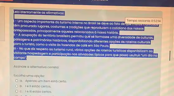 Leia atentamente as afirmativas:
Um aspecto	Tempo restante 0:52:14
cto importante do turismo interno no Brasil se deve ao fato de
têm
procurado lugares, costumese tradiçoes que reproduzem o cotidiano dos nossos
antepassados, principalmente aqueles relacionados à nossa história.
- A
ocupação do território brasileize permitiu que se formasse uma diversidade de culturas.
paisagens e patrimônios históricos, disponibilizando diferentes.opçóes de rotelros culturals
para o turista, como a visita às fazendas de café em Sào Paulo.
III - No que diz respelto ao turismo rural várias opçóes de roteiros turísticos
disponibilizam ao
visitante hospedageme participação nas atividades tipicas para que possa usufrulr "um dia no
campo'
Assinale a alternativa correta:
Escolha uma opçáo:
a. Apenas um item está certo.
b. Iell estǎo certos.
c. Ie III estáo certos.