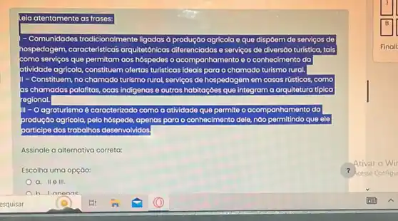 Leia atentamente as frases:
Comunidades tradicionalmente ligadas à produção agricola e que dispoem de serviços de
hospedagem características arquitetônicas diferenciadas e ser serviços de diversão o turistica, tais
como serviços q que permitam aos hóspedes o acomp anhamento e o conhecimento do
atividade	do turismo rural. ide agricola, constituem ofertas turisticas ideais para o chamado
II - Constituem, no chamado turisma rural, serviços ;os de hospedagem em casas rústicas, como
as chamadas palafitas, ocas indigenas e outras habitaçōes que integram a a arquitetura típica
egional.
III-0 O agroturismo é caracterizado como a atividade que permite
produçáo agricola, pelo hóspede ide, apenas para o conhecimento dele, nǎo permitindo que ele
participe dos trabalhos desenvolvidos.
Assinale a alternativa correta:
Escolha uma opçáo:
a. II e III.
h I anonne
Ativar
cesse Configu