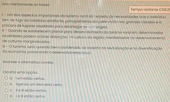 Leia atentamente as frases:
Tempo restante 0:58:2
1-Um dos aspectos importantes do turismo rural diz respeito as necessidades que o individuo
tem de fugir do cotidiano estafante principalmente daquele vivido nas grandes cidades e
procura de lugares saudáveis para recarregar suas cnergias.
II - Quando se estabelecem planos para desenvolvimento do turismo rural em determinadas
localidades podem ocorrer distorçoes na cultura da regiáo, manifestadas no desenvolvimento
de culturas marginalizadas.
III -O turismo rural quando bem coordenado, se assenta na revitalizaçãoe na diversificação
da economia, provocando o desenvolvimento local.
Assinale a alternativa correta:
Escolha uma opção:
a. Iell estão certos.
b. Apenas um item está certo
c. II e III estǎo certos.
d. Ie III estǎo certos.