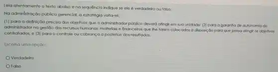 Leia atentamente o texto abaixo e na sequência indique se ele é verdadeiro ou falso:
Na administração pública gerencial, a estratégia volta-se:
(1) para a definição precisa dos objetivos que o administrador público deverá atingi em sua unidade: (2)para a garantia de autonomia do
administrador no gestão dos recursos humanos, materiais e financeiros que lhe forem colocados à disposição para que possa atingir os objetivos
contratados; e (3)para o controle ou cobrança a posteriori dos resultados.
Escolha uma opção:
Verdadeiro
Falso