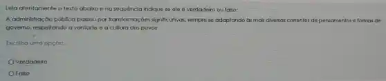 Leia atentamente o texto abaixo eng sequência indique se ele é verdadeiro ou falso:
A administraç 30 pública passou por transformações significativas, sempre se adaptando às mais diversas correntes de pensamentos e formas de
governo, respeitando a vontade e a cultura dos povos.
Escolha uma opção:
Verdadeiro
Falso