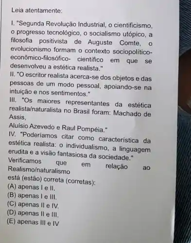 Leia atentamente:
I. "Segunda Revolução Industrial, o cientificismo,
progresso tecnológic , o socialismo utópico , a
filosofia positivista de Auguste Comte, o
evolucionismo formam o contexto sociopolítico-
econômico-filosófico - cientifico em que se
desenvolveu a estética realista."
II. "O escritor realista acerca-se dos objetos e das
pessoas de um modo pessoal, apoiando-se na
intuição e nos sentimentos."
III. "Os maiores representantes da estética
realista/naturalista no Brasil foram: Machado de
Assis,
Aluísio Azevedo e Raul Pompéia."
IV. "Poderíamos citar como característica da
estética realista: o individualismo, a linguagem
erudita e a visão fantasiosa da sociedade."
Verificamos
que em relação	ao Realismo/natur.alismo
está (estão) correta (corretas):
(A) apenas I e II
(B) apenas I e 111
(C) apenas II e IV.
(D) apenas II e 111
(E) apenas Ill e IV