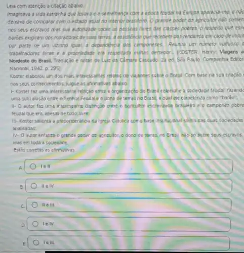 Leia com atenção a citação abaixo:
Imaginava a vida estranha que levava e a semelhança com a epoca teudar na Europa aparecia-me, e nào
deixava de comparar com o estado atual no interior brasileiro, O grande poder do agricultor nào somen
nos seus escravos mas sua autoridade sobre as pessoas livres das classes pobres.o respeito que ess
baroes exigiram dos moradores de suas terras.a assistencia que recebem dos rendeiros em caso de insul
por parte de um vizinho igual, a dependencia dos camponeses. Reunira uni numero vultuoso
trabalhadores livres e propriedade era respeitada milhas derredor. IKOSTER Henry: Viagens a
Nordeste do Brasil.Tradução e notas de Luiz da Câmara Cascudo 2a ed. São Paulo Companhia Editor
Nacional, 1942. p. 295).
Koster elaborou um dos mais interessantes relatios de viajantes sobre o Brasil. Com base na sua citação
nos seus conhecimentos julgue as afirmativas abaixo
1- Koster faz uma interessante relação entre a organização do Brasil coloniale a sociedade feudal, fazendc
uma sutil alusão entre o Senhor Feudale o dono de terras no Brasil, a qual ele caracteriza como "barão".
II- O autor faz uma interessante distinção entre o apricultor escravizado brasileiro e o camponés pobre
feudal que era, ápesar de tudo, livre:
III- Koster salienta a preponderancia da Igreja Catolica como base institucional solida das duas sociedades
analisadas:
IV- autor enfatiza o grande poder do agricultor. o dono de terras, no Brasil, nào so sobre seus escravos.
mas em toda a sociedade
Estão corretas as afirmativas:
A
1eII
B.
IIeIV
IIeIII
lelv.
le Ill
