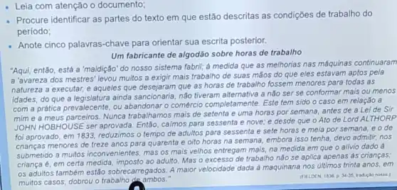 Leia com atenção o documento;
- Procure identificar as partes do texto em que estão descritas as condições de trabalho do
período;
- Anote cinco palavras -chave para orientar sua escrita posterior.
Um fabricante de algodão sobre horas de trabalho
"Aqui, então, está a "maldição" do nosso sistema fabril; à medida que as melhorias nas máquinas continuaram
a 'avareza dos mestres levou muitos a exigir mais trabalho de suas mãos do que eles estavam aptos pela
natureza a executar, e aqueles que desejaram que as horas de trabalho fossem menores para todas as
idades, do que a legislatura ainda sancionaria não tiveram alternativa a não ser se conformar mais ou menos
com a prática prevalecente ou abandonar o comércio completamente. Este tem sido o caso em relação a
mim e a meus parceiros. Nunca trabalhamos mais de setenta e uma horas por semana, antes de a Lei de Sir
JOHN HOBHOUSE ser aprovada. Então, calmos para sessenta e nove e desde que o Ato de Lord AL THORP
foi aprovado, em 11833, reduzimos o tempo de adultos para sessenta e sete horas e meia por semana, e ode
crianças menores de treze anos para quarenta e olto horas na semana embora isso tenha, devo admitir, nos
submetido a muitos inconvenientes, mas os mais velhos entregam mais, na medida em que o allvio dado à
criança é, em certa medida, imposto ao adulto Mas o excesso de trabalho não se aplica apenas as crianças;
os adultos também estão sobrecarregados. A maior velocidade dada à maquinaria nos últimos trinta anos.em
muitos casos, dobrou o trabalho de ambos.
(FIELDEN, 1836. p. 34-35 tradução nossa )