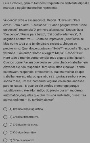 Leia a crônica, gênero também frequente no ambiente digital e
marque a opção que melhor representa:
"Ascende" dizia o ascensorista. Depois . "Eleva-se". "Para
cima". "Para o alto ". "Escalando". Quando perguntavam "Sobe
ou desce?" respondia "A primeira alternativa'. Depois dizia
"Descende", "Ruma para baixo", "Cai controladame nte", "A
segunda alternativa' __ "Gosto de improvisar", justificava-se.
Mas como toda arte tende para o excesso , chegou ao
preciosismo. Quando perguntavam "Sobe?' respondia "É o que
veremos..." ou então "Como a Virgem Maria'. Desce? "Dei"
Nem todo o mundo compreendia, mas alguns o instigavam.
Quando comentavam que devia ser uma chatice trabalhar em
elevador ele não respondia "tem seus altos e baixos", como
esperavam, respondia , criticamente, que era melhor do que
trabalhar em escada, ou que não se importava embora o seu
sonho fosse, um dia , comandar alguma coisa que andasse
para os lados __ E quando ele perdeu o emprego porque
substituíram o elevador antigo do prédio por um moderno,
automático, daqueles que têm música ambiental , disse: "Era
só me pedirem - eu também canto!"
A) Crônica metalinguística.
B) Crônica dissertativa.
C) Crônica jornalística.
D) Crônica descritiva.
E) Crônica narrativa.