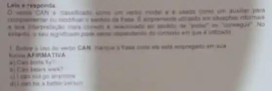 Leia e responda.
verbo CA Ne classificado come um verbo modal e e usado como um auxiliar para
complementar ou modificar o sentido da frase. C. amplamente utilizado em situaçoes informais
e sua interpretacs mais comum relacionada ao de "poder" ou "conseguir". No
entanto, o seu significado pode variar dependendo do conterto em que 6 utilizado
1. Sobre o uso do verbo CAN marque a frase onde ele esta empregado em sua
forma AFIR MATIVA
a) Can birds fly?
b) Can bears walk?
c) I can not go anymore
d) I can be a better person