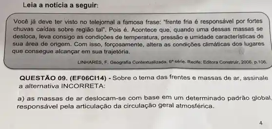 Leia a notícia a seguir:
Você já deve ter visto no telejornal a famosa frase: "frente fria é responsável por fortes
chuvas caídas sobre região tal". Pois é . Acontece que, quando uma dessas massas se
desloca, leva consigo as condições de temperatura , pressão e umidade características de
sua área de origem . Com isso, forçosamente , altera as condições climáticas dos lugares
que consegue alcançar em sua trajetória.
LINHARES, F. Geografia Contextualizada. 6 série. Recife: Editora Construir, 2006. p.106.
QUESTÃO 09 (EF06Cl14) - Sobre o tema das frentes e massas de ar, assinale
a alternativa INCORRETA:
a) as massas de ar deslocam-se com base em um determinado padrão global
responsável pela articulação da circulação geral atmosférica.