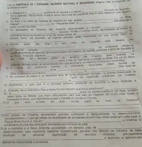 Leia o CAPITULO 16 - OCEANIA: QUADRO NATURAL E SOCIEDADE (Página: 228) e responda as
questōes à seguir
1) A Oceania é 0 __ continente do planeta e o menos
__
formado por Austrália.
Nova Zelândia, Papua Nova Guiné e vários conjuntos de pequenas
ilhas e
dispersos pelo oceano
Pacifico.
"Ilhas
2) As ilhas e os atóis da Oceania se dividem em três grupos:
__
Negras": __ ou "Pequenas Ilhas"; e
__
, que abrange o
maior número de ilhas
3) As paisagens da Oceania são bastante diversificadas e incluem
__
__
várias etapas da
__
do nevadas, fiordes e vulcões ativos. As
unidades de
continente foram formadas
na
planeta Terra. Na Austrália, as maiores altitudes e
estão localizadas
__
4) Grande parte das ilhas e dos atóis da Oceania está situada no
__
do continente
influencia
5) A grande variação __ próximas à linha do Equador e
significativamente os tipos de
inserida
às Zonas Tropicais registram
__
ano todo. No entanto, parte do território da
__
Nesses	temperaturas
6) 0 clima do continente também é fortemente influenciado pelos fatores da
__ e da
__
Dois tipos de
clima encontrados
__
e __
7) As unidades de relevo e os diferentes tipos de clima influenciam também na grande diversidade de
Tipos de vegetação presentes na
Oceania:
__
__
__
__
8) Atualmente,	principal parceiro comercial de Austrália
Austrália e Nova Zelândia é:
__
9) Austrália, Nova Zelândia e Papua
ua Nova Guiné integram qual bloco econômico?
__
10) As __
entre os paises -membros da Apec também
estão entre os fatores	criam dificuldades para que eles se integrem de modo mais coeso e
fortaleçam o bloco, que representa quase a metade do comércio mundial.
11) 0 que atrai turistas de todo mundo para as ilhas da Oceania?
12) Os países da Oceania apresentam contrastes e desigualdades no desenvolvimento
socioeconômico, o que se reflete na diversidade de atividades econômicas observadas em cada local. A
Papua Nova Guiné é rica em __ __ e minérios. 0
extrativismo é uma das principais atividades econômicas do pals.
3) Já a Austrália e a Nova Zelândia apresentam um elevado grau de __
desenvolvendo uma economia bastante diversificada, apoiada nos setores de indústria de base