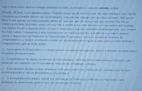 Leia o caso clinico abaixo e marque verdadeiro ou falso, assinalando a resposta correta, ao final
Emesto, 45 anos,um vigilante notumo. Trabalha nessa função há vinte anos, de modo solitário e isso não the
incomoda, pois prefere laborar num local tranquilo, sem precisar interagir com as outras pessoas. Não possui
filhos e teve apenas um relacionamento afetivo em sua vida, que não durou mais que um mês. Ele nǎo se
interessa em fazer amizades , mora com sua mắe e, devido a um certo desleixo com seu próprio autocuidado
nos ultimos meses e algumas ideias um pouco "esquisitas", que ele comentava esporadicamente, pois sempre
foi muito calado. Compareceu a uma consulta com um médico psiquiatra a pedido de sua mãe e recebeu.
assim, o diagnóstico de Transtomo de Personalidade Esquizoide e devido às mudanças recentes de
comportamento, a médica recomendou manter um acompanhamento regular e pediu para sua mãe observar 0
comportamento dele de modo atento
() Na suspeita de Esquizofrenia, 0 comportamento é usualmente expansivo, egóico e delirante de modo franco
no periodo pré-adoecimento
() Caracteristicas de alguns transtornos de Personalidade, como algumas manifestadas por Emesto, são
presentes em individuos com Esquizofrenia, antes de desenvolverem a doença.
() Esse aparente desleixo e falas esquisitas de Ernesto podem ser indicios de um possivel inicio de uma
sindrome psicótica, não se descartando a Esquizofrenia
() O acompanhamento médico regular e a observação de Ernesto por parte de sua mắe visam a uma
prevenção de adoecimento grave e risco que ele cometa homicidio