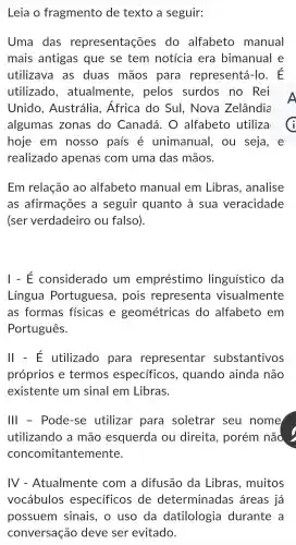 Leia o fragmento de texto a seguir:
Uma das representações do alfabeto manual
mais antigas que se tem notícia era bimanual e
utilizave I as duas mãos para representá Ho. E
utilizado , atualmente , pelos surdos no Rei
Unido , Austrália , Africa do Sul., Nova Zelândia
algumas zonas ; do Canadá . 0 alfabeto utiliza
hoje em nosso país é unimanual . ou seja, e
realizado apenas com uma das mãos.
Em relação ao alfabeto manual I em Libras , analise
as afirmações a seguir quanto à sua veracidade
(ser verdadeiro ou falso).
I - E considerado , um empréstimo linguístico da
Língua Portuguesa , pois representa visualmente
as formas físicas e geométricas do alfabeto em
Português.
II - E utilizado para representar substantivos
próprios e termos específicos , quando ainda não
existente um sinal em Libras.
Ill - Pode-se utilizar para soletrar seu nome
utilizando a mão esquerda ou direita , porém não
concc mitantemente.
IV - Atualmente com a difusão da Libras , muitos
vocábulos especificos de determinadas áreas já
possuem sinais , o uso da datilologia durante a
conversação deve ser evitado.