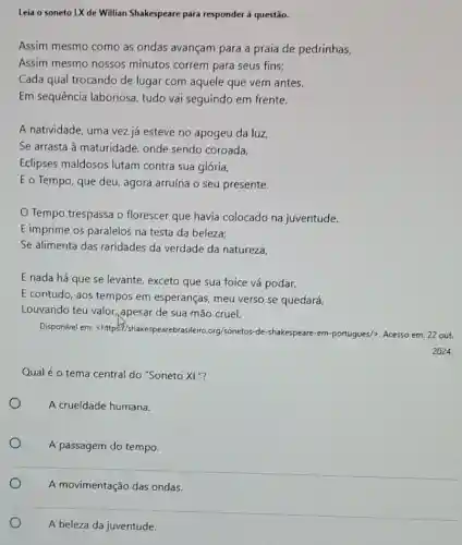 Leia o soneto LX de Willian Shakespeare para responder à questão.
Assim mesmo como as ondas avançam para a praía de pedrinhas,
Assim mesmo nossos minutos correm para seus fins:
Cada qual trocando de lugar com aquele que vem antes.
Em sequência laboriose , tudo vai seguindo em frente.
A natividade, uma vez já esteve no apogeu da luz,
Se arrasta à maturidade onde sendo coroada,
Eclipses maldosos lutam contra sua glória,
E o Tempo, que deu agora arruína o seu presente.
Tempo trespassa o florescer que havia colocado na juventude.
E imprime os paralelos na testa da beleza;
Se alimenta das raridades da verdade da natureza,
E nada há que se levante, exceto que sua foice vá podar,
E contudo, aos tempos em esperanças, meu verso se quedará,
Louvando teu valor ,apesar de sua mão cruel.
Disponivel em:<https://shakespearebr sileiro,org/sonetos-de-shakespeare -em-portugues/>, Acesso em 22 out.
Qualé o tema central do "Soneto XL "?
A crueldade humana.
A passagem do tempo.
A beleza da juventude.