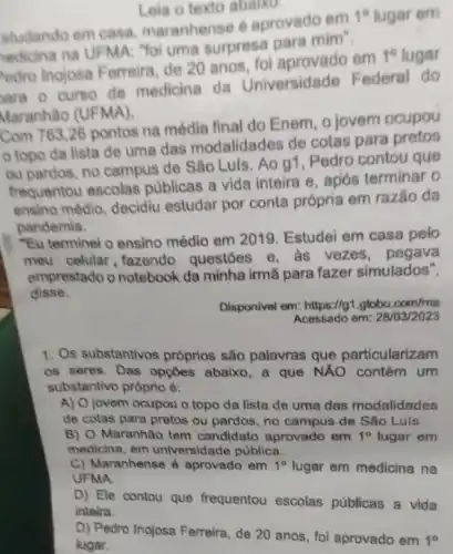 Leia o texto abaiko.
studando em casa maranhense 6 aprovado em
1^circ  lugar em
edicina na UFMA Yoi uma surpresa para mim".
edro Inojosa Ferreira de 20 anos om
1^circ  lugar
ara o curso de medicina da Universidade Federal do
Maranhão (UFMA).
Com 763,26 pontos na média final do Enem, o jovem ocupou
topo da lista de uma das modalidades de cotas para pretos
ou pardos, no campus de Sǎo Luls. Ao 91, Pedro contou que
frequentou escolas publicas a vida inteira e, após terminar o
ensino médio, decidiu estudar por conta própría em razão da
pandemia.
"Eu terminel o ensino médio em 2019. Estudei em casa pelo
meu celular, fazendo questoes e, às vezes, pegava
emprestado o notebook da minha irmã para fazer simulados",
disse.
Disponivel em: https://g1.globo .com/ma
Acessado em: 28/03/2023
1. Os substantivos próprios são palavras que particularizam
os seres. Das opçōes abaixo, a que NÁO contém um
substantivo próprio é:
A) O jovem ocupou o topo da lista de uma das modalidades
de cotas para pretos ou pardos, no campus de Sǎo Luís
B) O Maranhão tem candidato aprovado em 1^circ  lugar em
medicina, em universidade publica.
C) Maranhense é aprovado em 1^circ  lugar em medicina na
UFMA.
D) Ele contou que frequentou escolas públicas a vida